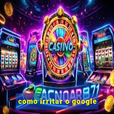 como irritar o google